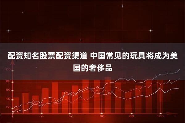 配资知名股票配资渠道 中国常见的玩具将成为美国的奢侈品
