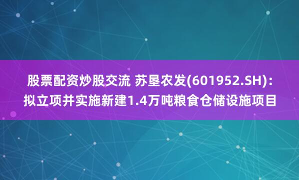股票配资炒股交流 苏垦农发(601952.SH)：拟立项并实施新建1.4万吨粮食仓储设施项目