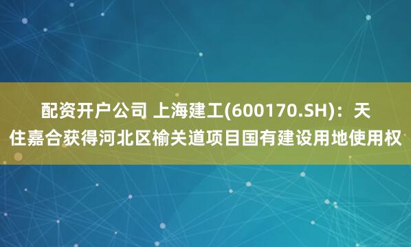 配资开户公司 上海建工(600170.SH)：天住嘉合获得河北区榆关道项目国有建设用地使用权