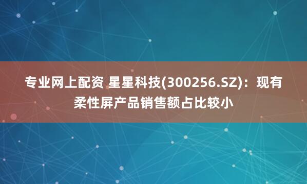 专业网上配资 星星科技(300256.SZ)：现有柔性屏产品销售额占比较小