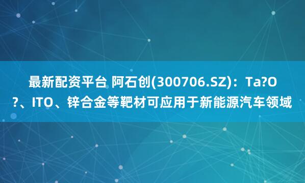 最新配资平台 阿石创(300706.SZ)：Ta?O?、ITO、锌合金等靶材可应用于新能源汽车领域