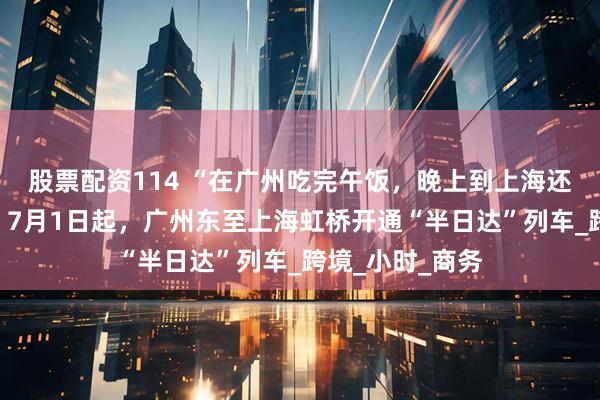 股票配资114 “在广州吃完午饭，晚上到上海还能赶上晚餐”！7月1日起，广州东至上海虹桥开通“半日达”列车_跨境_小时_商务