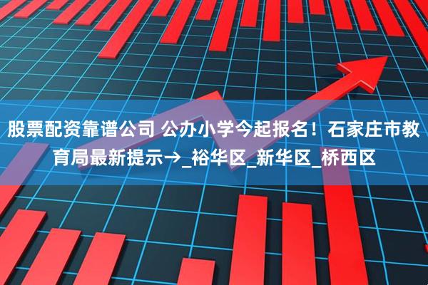 股票配资靠谱公司 公办小学今起报名！石家庄市教育局最新提示→_裕华区_新华区_桥西区