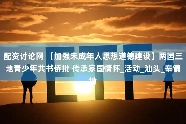 配资讨论网 【加强未成年人思想道德建设】两国三地青少年共书侨批 传承家国情怀_活动_汕头_辛镛