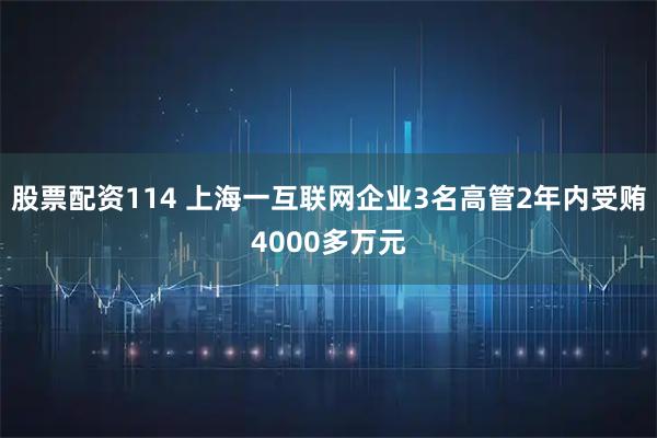 股票配资114 上海一互联网企业3名高管2年内受贿4000多万元
