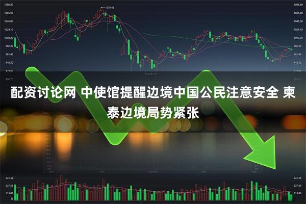 配资讨论网 中使馆提醒边境中国公民注意安全 柬泰边境局势紧张