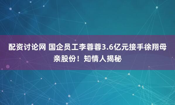 配资讨论网 国企员工李蓉蓉3.6亿元接手徐翔母亲股份！知情人揭秘
