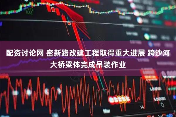 配资讨论网 密新路改建工程取得重大进展 跨沙河大桥梁体完成吊装作业