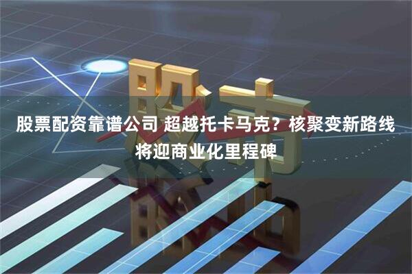 股票配资靠谱公司 超越托卡马克？核聚变新路线将迎商业化里程碑