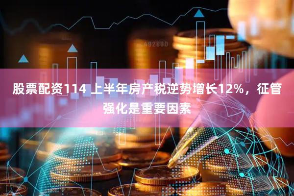 股票配资114 上半年房产税逆势增长12%，征管强化是重要因素