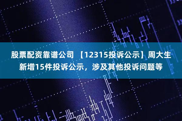 股票配资靠谱公司 【12315投诉公示】周大生新增15件投诉公示，涉及其他投诉问题等