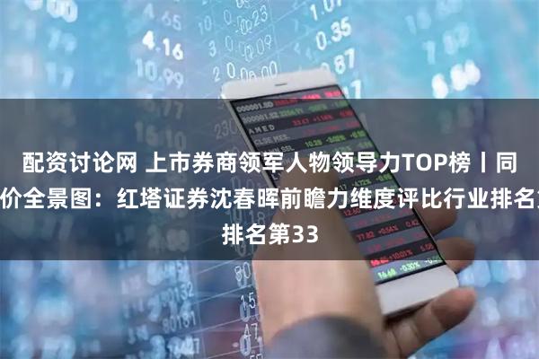 配资讨论网 上市券商领军人物领导力TOP榜丨同业评价全景图：红塔证券沈春晖前瞻力维度评比行业排名第33