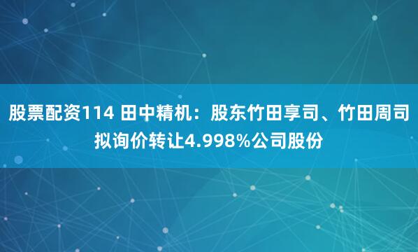 股票配资114 田中精机：股东竹田享司、竹田周司拟询价转让4.998%公司股份