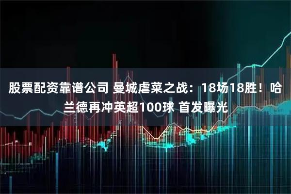 股票配资靠谱公司 曼城虐菜之战：18场18胜！哈兰德再冲英超100球 首发曝光