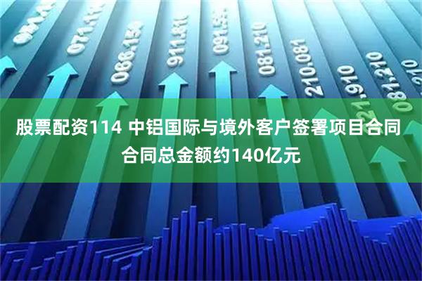 股票配资114 中铝国际与境外客户签署项目合同 合同总金额约140亿元