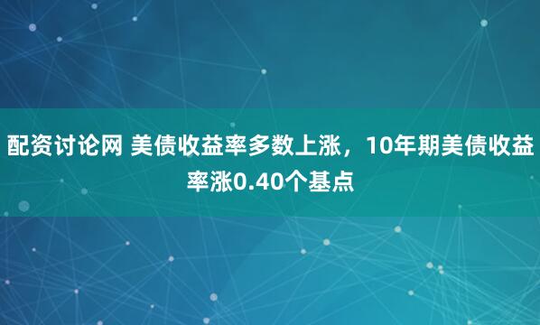 配资讨论网 美债收益率多数上涨，10年期美债收益率涨0.40个基点