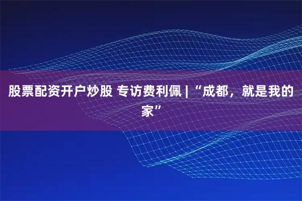 股票配资开户炒股 专访费利佩 | “成都，就是我的家”